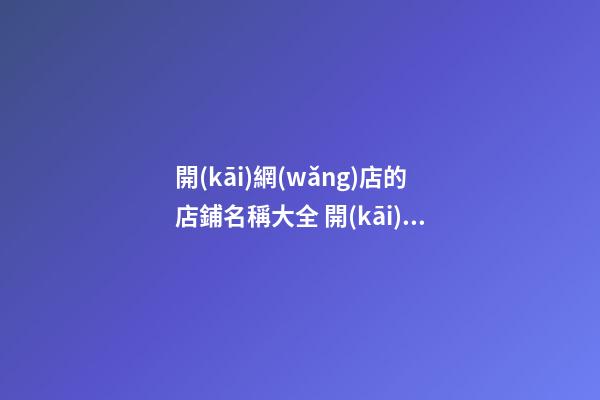 開(kāi)網(wǎng)店的店鋪名稱大全 開(kāi)網(wǎng)店起名字大全-第1張-店鋪起名-玄機(jī)派